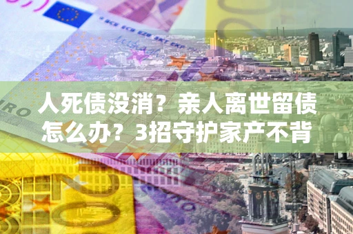 济南人死债没消？亲人离世留债怎么办？3招守护家产不背锅