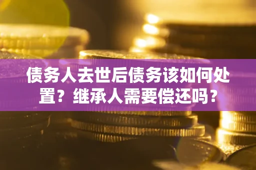 济南债务人去世后债务该如何处置？继承人需要偿还吗？