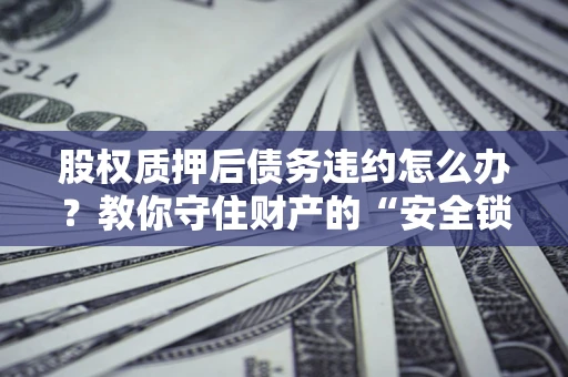 济南股权质押后债务违约怎么办？教你守住财产的“安全锁”