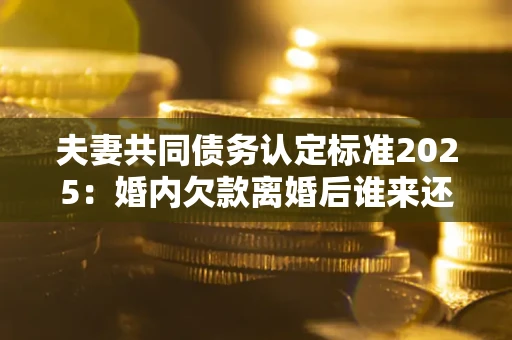济南夫妻共同债务认定标准2025:婚内欠款离婚后谁来还? 济南夫妻共同债务认定标准2025:婚内欠款离婚后谁来还?