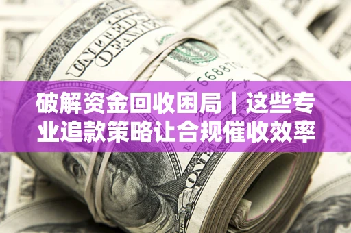 济南破解资金回收困局｜这些专业追款策略让合规催收效率翻倍