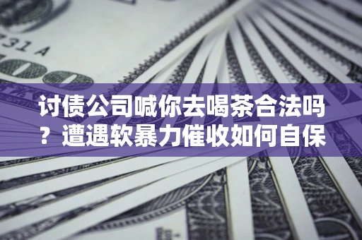 济南讨债公司喊你去喝茶合法吗？遭遇软暴力催收如何自保？