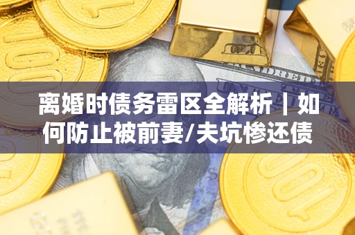 济南离婚时债务雷区全解析｜如何防止被前妻/夫坑惨还债？