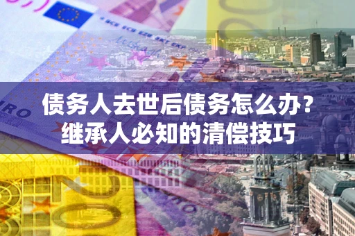济南债务人去世后债务怎么办？继承人必知的清偿技巧