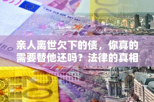 济南亲人离世欠下的债，你真的需要替他还吗？法律的真相或许与你想的不一样